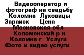Видеооператор и фотограф на свадьбу  Коломна, Луховицы, Зарайск.  › Цена ­ 2 000 - Московская обл., Коломенский р-н, Коломна г. Услуги » Фото и видео услуги   